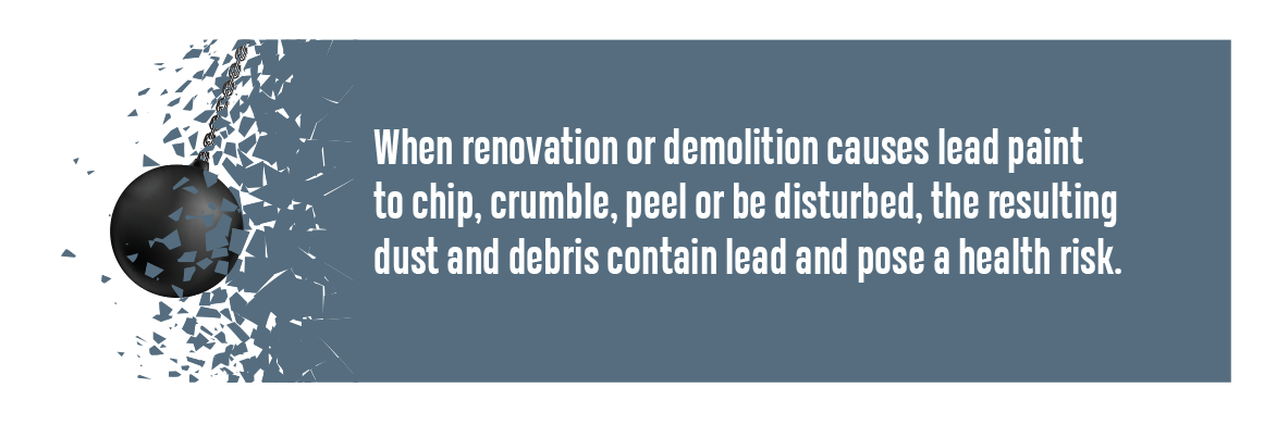 When renovation or demolition causes lead paint to chip, crumble, peel or be disturbed, the resulting dust and debris contain lead and pose a health risk.